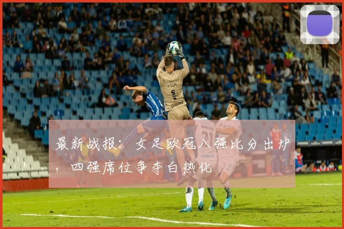 最新战报:女足欧冠八强比分出炉,四强席位争夺白热化