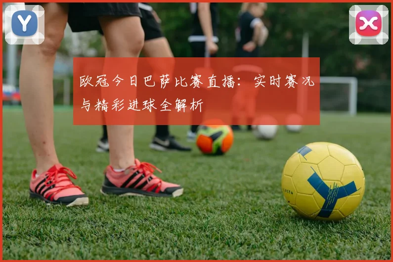 欧冠今日巴萨比赛直播:实时赛况与精彩进球全解析