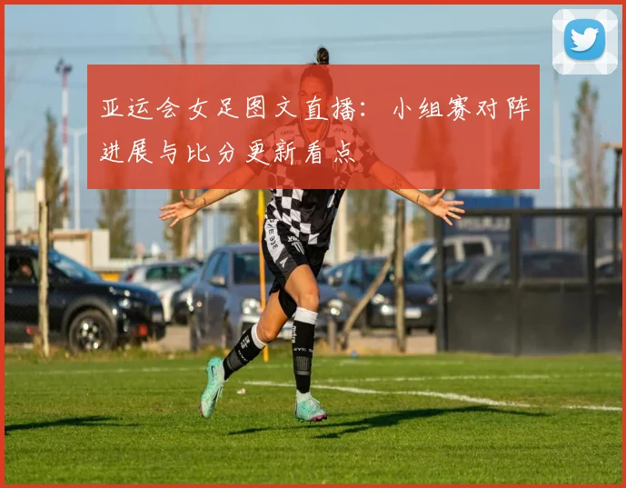 亚运会女足图文直播：小组赛对阵进展与比分更新看点