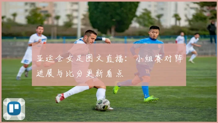 亚运会女足图文直播：小组赛对阵进展与比分更新看点