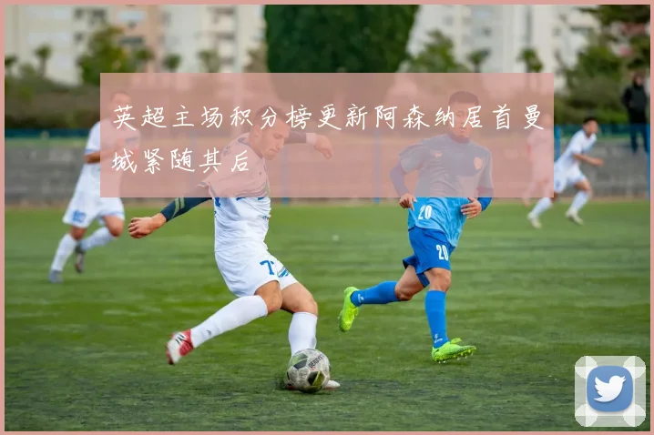 英超主场积分榜更新阿森纳居首曼城紧随其后