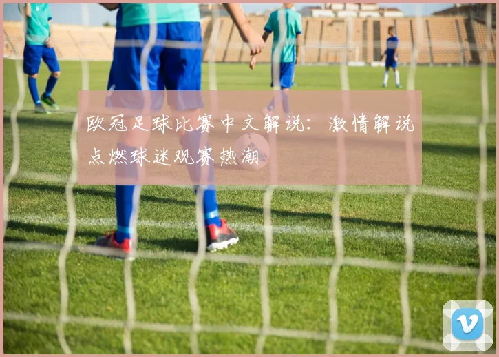 欧冠足球比赛中文解说：激情解说点燃球迷观赛热潮