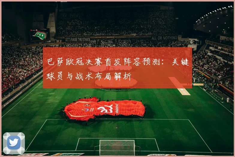巴萨欧冠决赛首发阵容预测：关键球员与战术布局解析