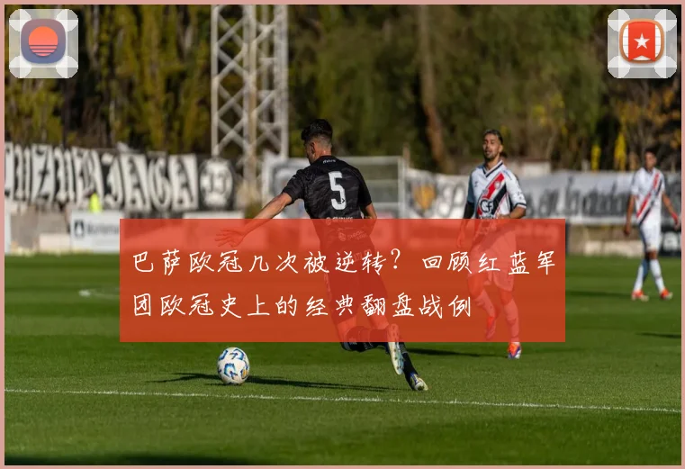 巴萨欧冠几次被逆转？回顾红蓝军团欧冠史上的经典翻盘战例