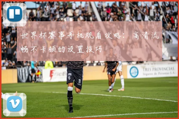 世界杯赛事手机观看攻略：高清流畅不卡顿的设置技巧